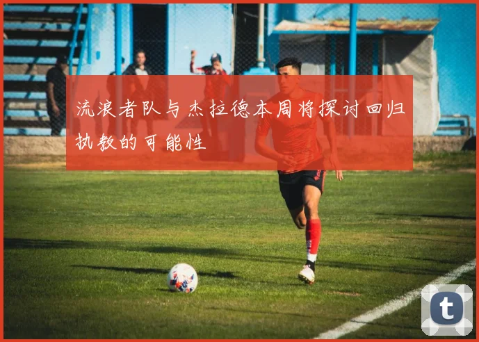 流浪者队与杰拉德本周将探讨回归执教的可能性
