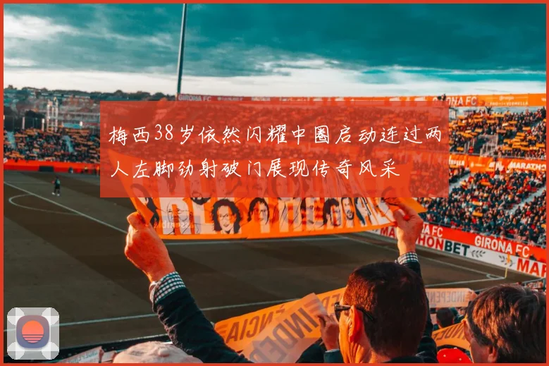 梅西38岁依然闪耀中圈启动连过两人左脚劲射破门展现传奇风采