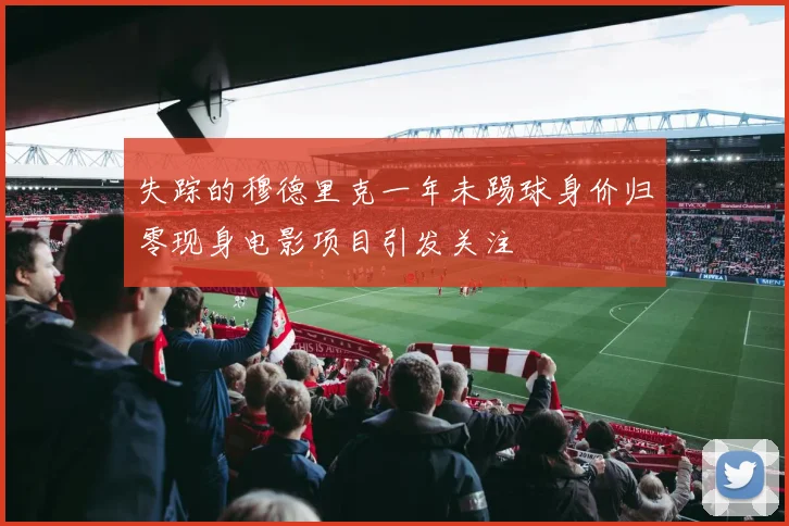 失踪的穆德里克一年未踢球身价归零现身电影项目引发关注