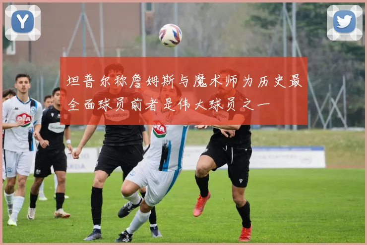 坦普尔称詹姆斯与魔术师为历史最全面球员前者是伟大球员之一