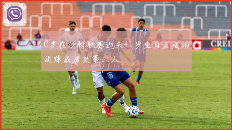 C罗在沙特联赛迎来41岁生日后成功进球成历史第三人