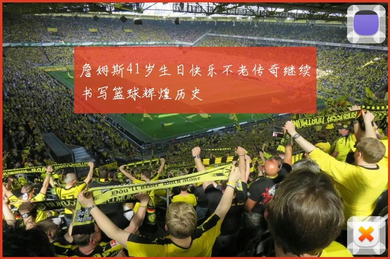詹姆斯41岁生日快乐不老传奇继续书写篮球辉煌历史