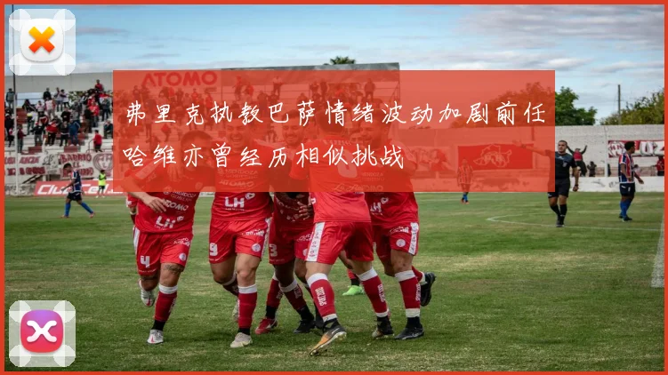 弗里克执教巴萨情绪波动加剧前任哈维亦曾经历相似挑战