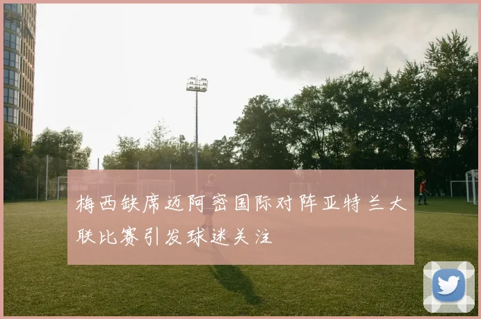 梅西缺席迈阿密国际对阵亚特兰大联比赛引发球迷关注