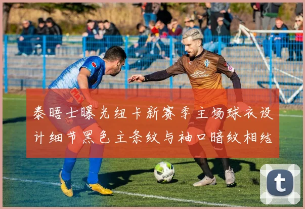 泰晤士曝光纽卡新赛季主场球衣设计细节黑色主条纹与袖口暗纹相结合