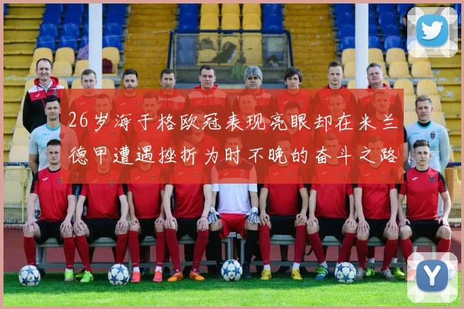 26岁海于格欧冠表现亮眼却在米兰德甲遭遇挫折为时不晚的奋斗之路