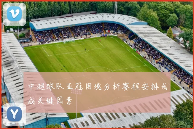中超球队亚冠困境分析赛程安排或成关键因素