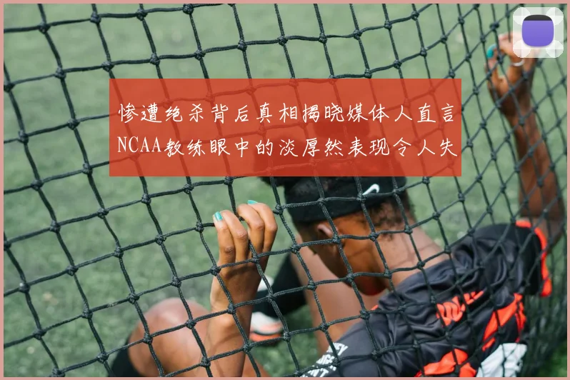 惨遭绝杀背后真相揭晓媒体人直言NCAA教练眼中的淡厚然表现令人失望