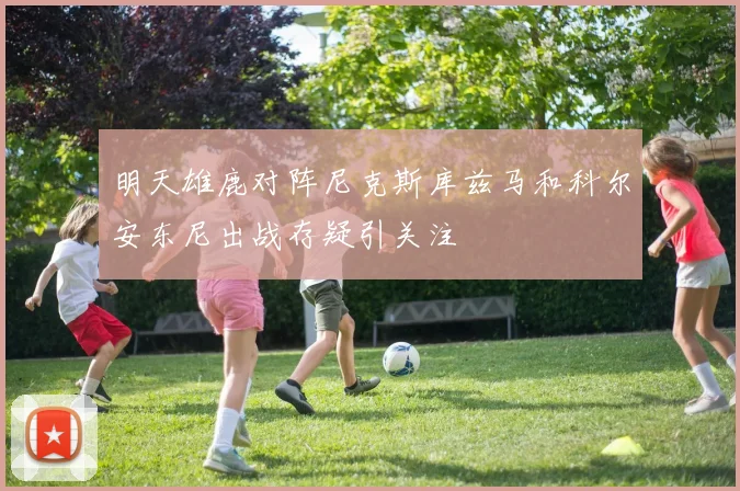 明天雄鹿对阵尼克斯库兹马和科尔安东尼出战存疑引关注