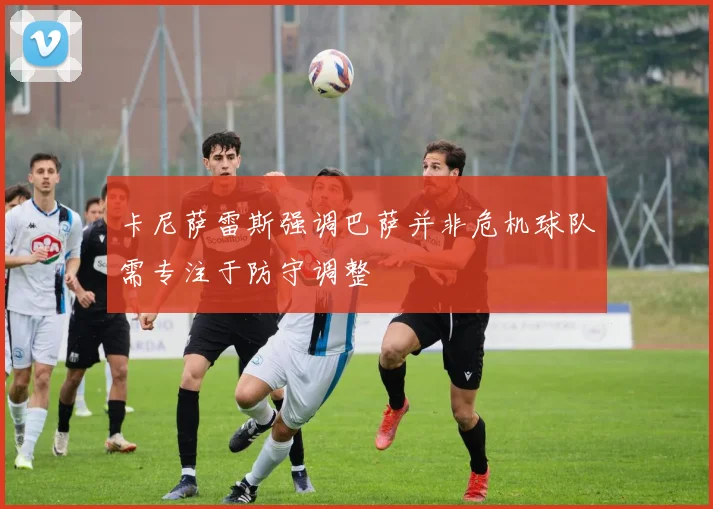 卡尼萨雷斯强调巴萨并非危机球队需专注于防守调整